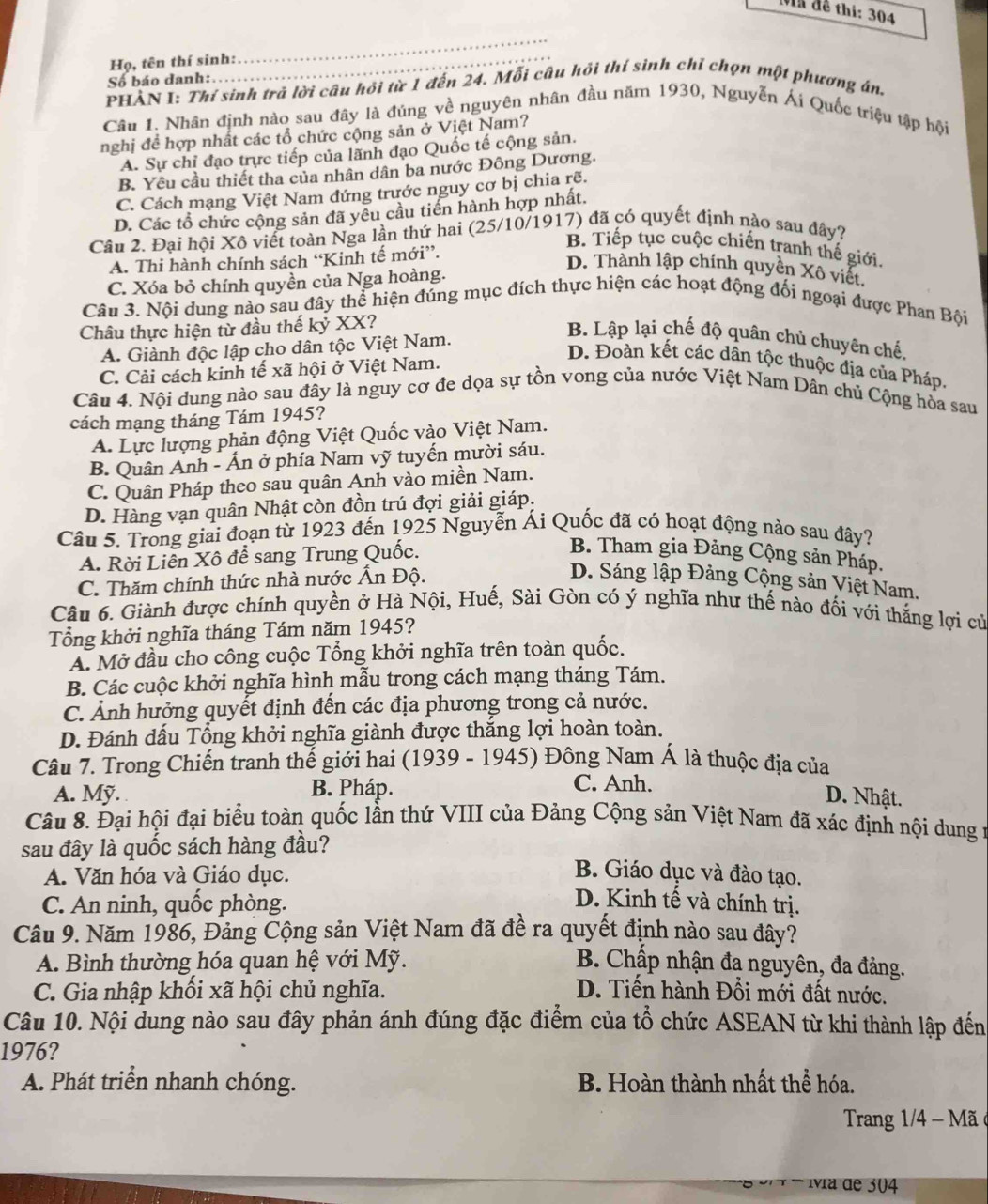 Mn đề thi: 304
Họ, tên thí sinh:
_
Số báo danh:
PHẢN I: Thí sinh trả lời câu hỏi từ 1 đến 24. Mỗi câu hội thí sinh chỉ chọn một phương án.
Câu 1. Nhân định nào sau đây là đúng về nguyên nhân đầu năm 1930, Nguyễn Ái Quốc triệu tập hội
nghị đề hợp nhất các tổ chức cộng sản ở Việt Nam?
A. Sự chỉ đạo trực tiếp của lãnh đạo Quốc tế cộng sản.
B. Yêu cầu thiết tha của nhân dân ba nước Đông Dương.
C. Cách mạng Việt Nam đứng trước nguy cơ bị chia rẽ.
D. Các tổ chức cộng sản đã yêu cầu tiền hành hợp nhất.
Câu 2. Đại hội Xô viết toàn Nga lần thứ hai (25/10/1917) đã có quyết định nào sau đây?
A. Thi hành chính sách “Kinh tế mới”.
B. Tiếp tục cuộc chiến tranh thế giới.
D. Thành lập chính quyền Xô viết.
C. Xóa bỏ chính quyền của Nga hoàng.
Câu 3. Nội dung nào sau đây thể hiện đúng mục đích thực hiện các hoạt động đối ngoại được Phan Bội
Châu thực hiện từ đầu thế kỷ XX?
A. Giành độc lập cho dân tộc Việt Nam.
B. Lập lại chế độ quân chủ chuyên chế,
C. Cải cách kinh tế xã hội ở Việt Nam.
D. Đoàn kết các dân tộc thuộc địa của Pháp.
Câu 4. Nội dung nào sau đây là nguy cơ đe dọa sự tồn vong của nước Việt Nam Dân chủ Cộng hòa sau
cách mạng tháng Tám 1945?
A. Lực lượng phản động Việt Quốc vào Việt Nam.
B. Quân Anh - Ấn ở phía Nam vỹ tuyến mười sáu.
C. Quân Pháp theo sau quân Anh vào miền Nam.
D. Hàng vạn quân Nhật còn đồn trú đợi giải giáp.
Câu 5. Trong giai đoạn từ 1923 đến 1925 Nguyễn Ái Quốc đã có hoạt động nào sau đây?
A. Rời Liên Xô để sang Trung Quốc.
B. Tham gia Đảng Cộng sản Pháp.
C. Thăm chính thức nhà nước Ấn Độ.
D. Sáng lập Đảng Cộng sản Việt Nam.
Câu 6. Giành được chính quyền ở Hà Nội, Huế, Sài Gòn có ý nghĩa như thế nào đối với thắng lợi cử
Tổng khởi nghĩa tháng Tám năm 1945?
A. Mở đầu cho công cuộc Tổng khởi nghĩa trên toàn quốc.
B. Các cuộc khởi nghĩa hình mẫu trong cách mạng tháng Tám.
C. Ảnh hưởng quyết định đến các địa phương trong cả nước.
D. Đánh dấu Tổng khởi nghĩa giành được thắng lợi hoàn toàn.
Câu 7. Trong Chiến tranh thế giới hai (1939 - 1945) Đông Nam Á là thuộc địa của
B. Pháp.
C. Anh.
A. Mỹ. D. Nhật.
Câu 8. Đại hội đại biểu toàn quốc lần thứ VIII của Đảng Cộng sản Việt Nam đã xác định nội dung n
sau đây là quốc sách hàng đầu?
A. Văn hóa và Giáo dục.
B. Giáo dục và đào tạo.
C. An ninh, quốc phòng. D. Kinh tế và chính trị.
Câu 9. Năm 1986, Đảng Cộng sản Việt Nam đã đề ra quyết định nào sau đây?
A. Bình thường hóa quan hệ với Mỹ. B. Chấp nhận đa nguyên, đa đảng.
C. Gia nhập khối xã hội chủ nghĩa. D. Tiến hành Đổi mới đất nước.
Câu 10. Nội dung nào sau đây phản ánh đúng đặc điểm của tổ chức ASEAN từ khi thành lập đến
1976?
A. Phát triển nhanh chóng. B. Hoàn thành nhất thể hóa.
Trang 1/4 - Mã 
vía de 304