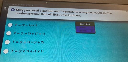 Mary purchased 1 goldfish and 7 tigerfish for an aquarium. Choose the
number sentence that will find T, the total cost.
T=(2+1)* 3
T=(1+2)+(7+1)
T=(1+1)/ (7+2)
T=(2* 7)+(1* 1)