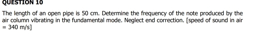 The length of an open pipe is 50 cm. Determine the frequency of the note produced by the 
air column vibrating in the fundamental mode. Neglect end correction. [speed of sound in air
=340m/s]