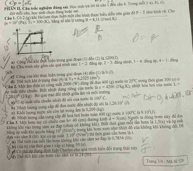 p= 2/3 mu overline E_d.
D. P3V.
PHAN II. Câu trắc nghiệm đúng sai. Học sinh trả lời từ câu 1 đến câu 4. Trong mỗi ý a), b), c),
d)ở mỗi câu, học sinh chọn đúng hoặc sai.
Câu 1. Có 2 (g) khí Helium thực hiện một chu trình được biểu diễn trên giản đồ P - T như hình vẽ. Cho
p_0=10^5(Pa);T_0=300(K) , hằng số khí lí tưởng R=8,31 (J/mol.K)
a) Công của khí thực hiện trong giai đoạn (1) đến (2) là 1200(J).
b) Chu trình này gồm các quá trình sau: 1-2 :: đẳng áp, 2 - 3: đẳng nhiệt, 3-4 : đẳng áp, 4-1 : đẳng
tịch. 0(J).
c)  Công của khí thực hiện trong giai đoạn (4) đến (1) là
d) Thể tích khí ở trạng thái (4) là
Câu 2. Một ấm điện có công suất 2000 (W) dùng để đun 400 (g) nước từ V_4=6,2325(dm^3). 25°C trong thời gian 300 (s) ở
ấp suất tiêu chuẩn. Biết nhiệt dung riêng của nước là c=4200 (J/kg.K), nhiệt hóa hơi của nước L=
2,26.10^6 (J/kg). Bỏ qua trao đổi nhiệt giữa ẩm và môi trường
a) Ở áp suất tiêu chuẩn nhiệt độ sôi của nước là 100°C.
b) Nhiệt lượng cung cấp đề đun nước đến nhiệt độ sôi là 1,26.10^5 (J).
c) Khối lượng nước sôi còn lại trong ẩm là 0,209 (kg).
d) Nhiệt lượng cần cung cấp đề hoá hơi hoàn toàn 400 (g) nước ở 100°C là 9.10^5(J).
Câu 3. Một bơm tay có chiều cao h=40 (cm) đường kính d=5(cm) Người ta dùng bơm này đề đưa
không khí vào trong săm xe đạp (chưa có không khí). Biết thời gian mỗi lần bơm là 1,5(s) và áp suất
bằng áp suất khí quyển bằng 10^3(N/m^2) , trong khi bơm xem như nhiệt độ của không khí không đổi. Để
đựa vào săm 8 (lít) khí có áp suất 3.10^5(N/m^2) thì thời gian cần bơm là t.
a) Thể tích của mỗi lần bơm không khí vào săm xe đạp là 0,7854 (lít).
b) Giá trị của thời gian t xấp xỉ bằng 5 0(s)
c) Có thể áp dụng định luật Charles cho quá trình biển đổi trang thái này.
d) Thể tích khí cần bơm vào săm xe là 24 (lít).
Trang 3/4 - Mã đè 529