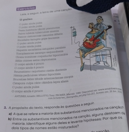 xercicio 
Leia, a seguii, a letra de uma canção. 
Fac 
O pulso 
O pulso ainda pulsa 
O pulso ainda puísa 
Peste bubônica câncer preumonia 
Rarva rubéola tuberculose anemia 
Rancor cisticercose caxumba difteria 
Encefalite faringite gripe leucemia 
O pulso ainda pulsa 
O pulso ainda pulsa 
Hepatite escarlatina estupídez paralisia 
Toxoplasmose sarampo esquizofrenia 
Úlcera trombose coqueluche hipocondria 
Sifilis ciúmes asma cleptomania 
O corpo ainda é pouco r 
O corpo ainda é pouco 
Reumatismo raquitismo cistite disritmia 
Hérnia pediculose tétano hipocrisia 
Brucelose febre tifoide arteriosclerose miopia 
Catapora culpa cárie câimbra lepra afasia 
O pulso ainda pulsa 
O corpo ainda é pouco 
ANTUNES. Amaldo; BELLOTTO, Torry; FROMER, Marcelo. 1989. Disponivel em; www arnaldoantuns . Acesso em: 26 tev. 207 
com.br/new/sec_discografa_sel. php ?H=201
1. A propósito do texto, responda às questões a seguir, 
a) A que se refere a maioria dos substantivos mencionados na canção? 
b) Entre os substantivos mencionados na canção, alguns destoam da 
maioria. Identifique alguns deles e levante hipóteses: Por que os 
dois tipos de nomes estão misturados? 
n c ão.