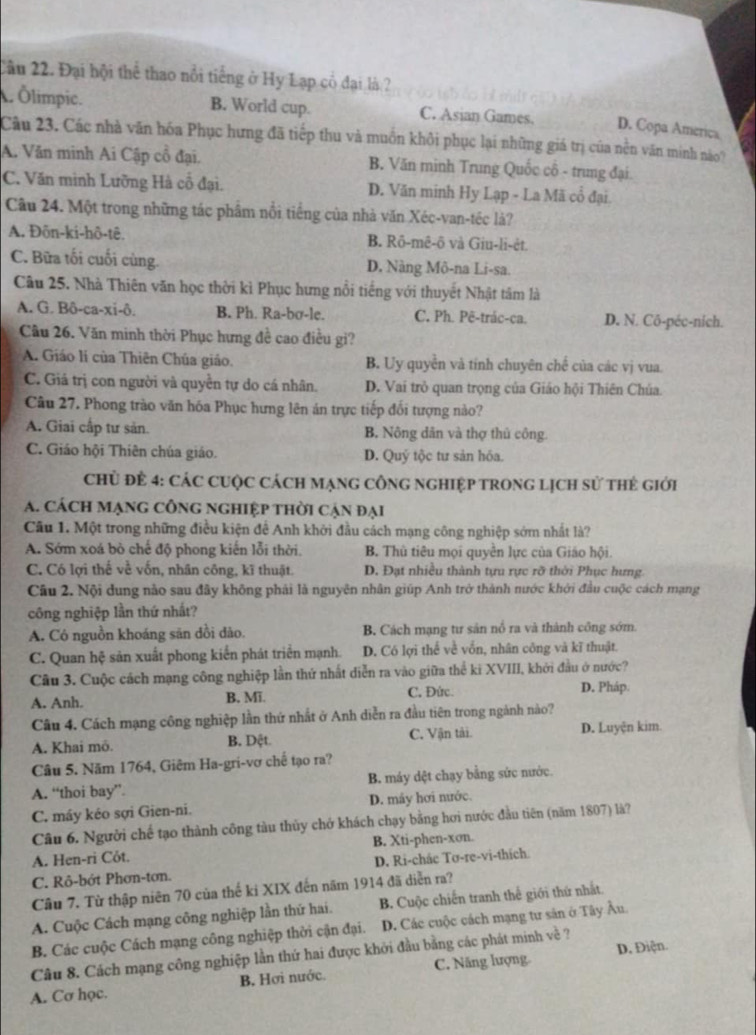 Cầu 22. Đại hội thể thao nổi tiếng ở Hy Lạp cổ đại là ?
Ölimpic. B. World cup. C. Asian Games. D. Copa America
Câu 23. Các nhà văn hóa Phục hưng đã tiếp thu và muồn khôi phục lại những giá trị của nền văn minh nào?
A. Văn minh Ai Cập cổ đại. B. Văn minh Trung Quốc cô - trung đại.
C. Văn minh Lưỡng Hà cổ đại. D. Văn minh Hy Lạp - La Mã cổ đại.
Câu 24. Một trong những tác phẩm nổi tiếng của nhà văn Xéc-van-téc là?
A. Đôn-ki-hô-tê. B. Rô-mê-ô và Giu-li-ėt.
C. Bữa tối cuối cùng. D. Nàng Mô-na Li-sa.
Câu 25. Nhà Thiên văn học thời kì Phục hưng nổi tiếng với thuyết Nhật tâm là
A. G. Bô-ca-xi-ô. B. Ph. Ra-bσ-le. C. Ph. Pē-trác-ca. D. N. Cô-péc-nich.
Cầu 26. Văn minh thời Phục hưng đề cao điều gi?
A. Giáo lí của Thiên Chúa giáo. B. Uy quyền và tính chuyên chế của các vị vua.
C. Giả trị con người và quyền tự do cá nhân. D. Vai trò quan trọng của Giáo hội Thiên Chúa.
Câu 27. Phong trào văn hóa Phục hưng lên án trực tiếp đối tượng nào?
A. Giai cấp tư sản. B. Nông dân và thợ thủ công.
C. Giáo hội Thiên chúa giáo. D. Quý tộc tư sản hóa.
ChỦ Để 4: CáC CUộC CácH mạnG CôNG NGHIệP TROnG LịcH sử thẻ giới
A. cách mạng công ngHiệp thời cận đại
Câu 1. Một trong những điều kiện để Anh khởi đầu cách mạng công nghiệp sớm nhất là?
A. Sớm xoá bò chế độ phong kiến lỗi thời. B. Thủ tiêu mọi quyền lực của Giáo hội.
C. Có lợi thế về vốn, nhân công, kĩ thuật. D. Đạt nhiều thành tựu rực rỡ thời Phục hưng.
Câu 2. Nội dung nào sau đây không phải là nguyên nhân giúp Anh trở thành nước khởi đầu cuộc cách mạng
công nghiệp lần thứ nhất?
A. Cỏ nguồn khoáng săn dồi dào.  B. Cách mạng tư sản nổ ra và thành công sớm.
C. Quan hệ sản xuất phong kiển phát triển mạnh. D. Có lợi thể về vốn, nhân công và kĩ thuật.
Câu 3. Cuộc cách mạng công nghiệp lần thứ nhất diễn ra vào giữa thể ki XVIII, khởi đầu ở nước?
A. Anh. B. Mĩ. C. Đức. D. Pháp.
Câu 4. Cách mạng công nghiệp lần thứ nhất ở Anh diễn ra đầu tiên trong ngành nào?
A. Khai mô. B. Dệt. C. Vận tải. D. Luyện kim.
Câu 5. Năm 1764, Giêm Ha-gri-vơ chế tạo ra?
A. “thoi bay” B. máy dệt chạy bằng sức nước.
C. máy kéo sợi Gien-ni. D. máy hơi nước.
Câu 6. Người chế tạo thành công tàu thủy chở khách chạy bằng hơi nước đầu tiên (năm 1807) là?
A. Hen-ri Cót. B. Xti-phen-xon.
C. Rô-bớt Phơn-tơn. D. Ri-chác Tơ-re-vi-thích.
Câu 7. Từ thập niên 70 của thế ki XIX đến năm 1914 đã diễn ra?
A. Cuộc Cách mạng công nghiệp lần thứ hai. B. Cuộc chiến tranh thể giới thứ nhất.
B. Các cuộc Cách mạng công nghiệp thời cận đại. D. Các cuộc cách mạng tư sản ở Tây Âu.
Câu 8. Cách mạng công nghiệp lần thứ hai được khởi đầu bằng các phát minh về ? D. Điện.
A. Cơ học. B, Hơi nước. C. Năng lượng