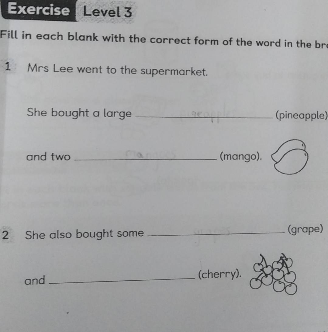 Exercise Level 3 
Fill in each blank with the correct form of the word in the bre 
1 Mrs Lee went to the supermarket. 
She bought a large _(pineapple) 
and two _(mango). 
2 She also bought some _(grape) 
and _(cherry).