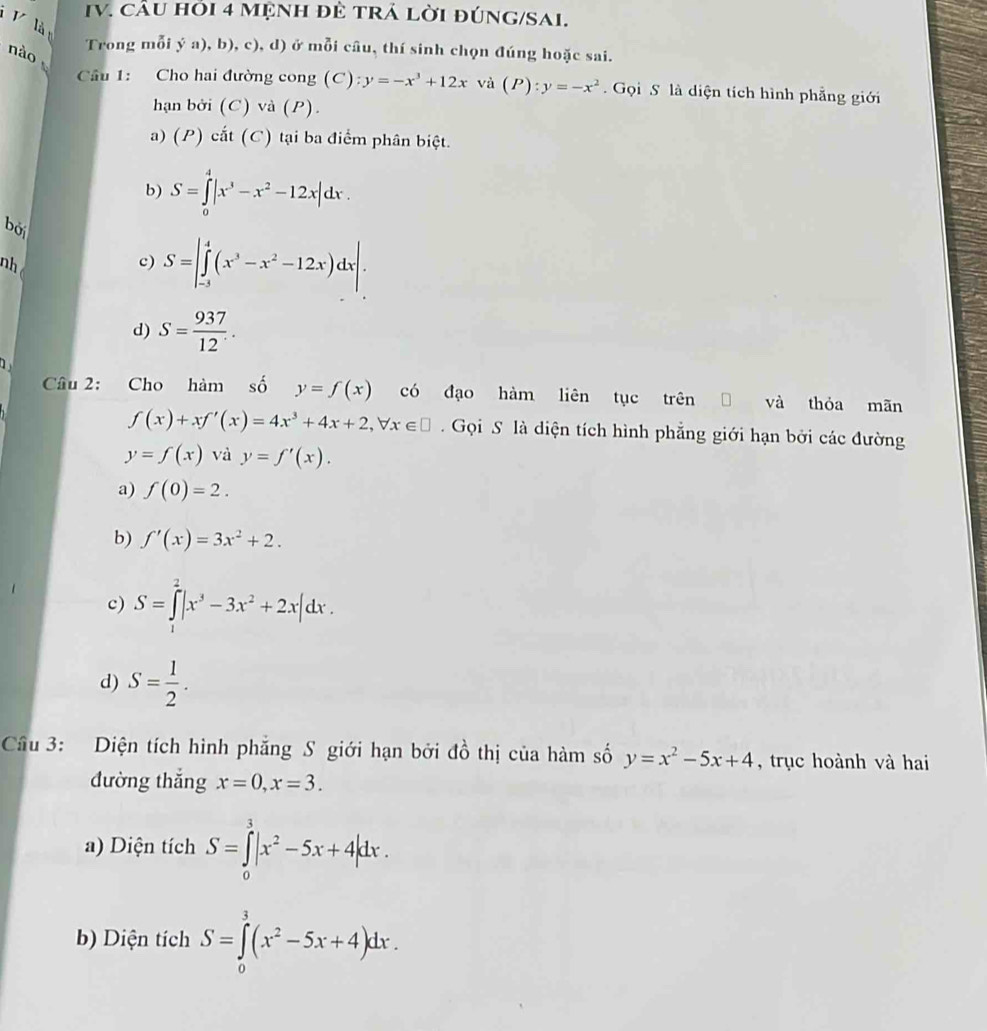 CầU hỏi 4 MệNH đề tRÁ lời đÚNG/SAi.
V là
nào
Trong mỗi ý a), b), c), d) ở mỗi câu, thí sinh chọn đúng hoặc sai.
Câu 1: Cho hai đường cong (C) y=-x^3+12x và (P):y=-x^2.  Gọi S là diện tích hình phẳng giới
hạn bởi (C) và (P).
a) (P) cắt (C) tại ba điểm phân biệt.
b) S=∈tlimits _0^(4|x^3)-x^2-12x|dx.
bởi
nh
c) S=|∈tlimits _(-3)^4(x^3-x^2-12x)dx|.
d) S= 937/12 .
Câu 2: Cho hàm số y=f(x) có đạo hàm liên tục trên và thóa mān
f(x)+xf'(x)=4x^3+4x+2,forall x∈ □ Gọi S là diện tích hình phẳng giới hạn bởi các đường
y=f(x) và y=f'(x).
a) f(0)=2.
b) f'(x)=3x^2+2.
c) S=∈tlimits^2|x^3-3x^2+2x|dx.
d) S= 1/2 .
Cầu 3: Diện tích hình phăng S giới hạn bởi đồ thị của hàm số y=x^2-5x+4 , trục hoành và hai
đường thắng x=0,x=3.
a) Diện tích S=∈tlimits _0^(3|x^2)-5x+4|dx.
b) Diện tích S=∈tlimits _0^(3(x^2)-5x+4)dx.