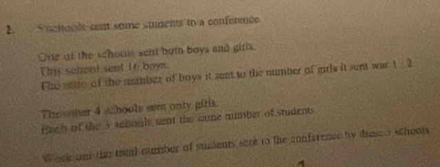 ucnools sent some students to a confernce 
One ar the schools sent both boys and girls. 
This schwot sent 16 boyn. 
The ratio of the mumber of boys it snt to the number of girls it sert was t 2
The other 4 schools sem only girls. 
tech of the a wchouls sent the same mumber of students 
Work om the tetal number of students sent to the conference by these o schoors