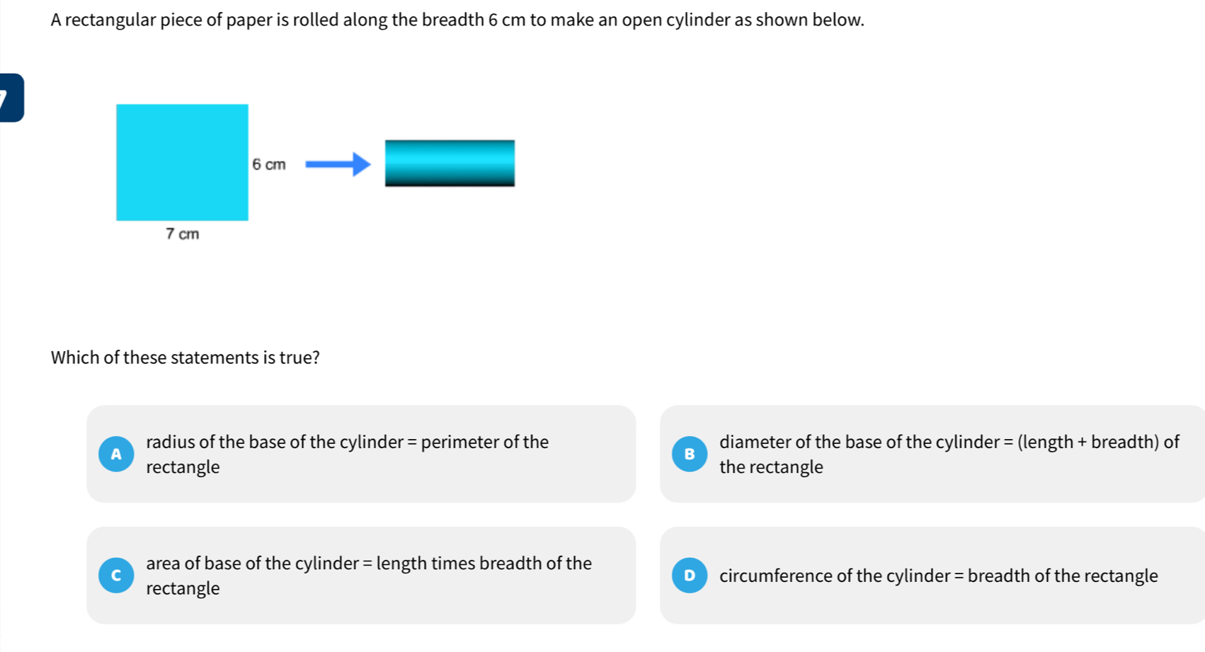 A rectangular piece of paper is rolled along the breadth 6 cm to make an open cylinder as shown below.
Which of these statements is true?
A radius of the base of the cylinder = perimeter of the diameter of the base of the cylinder = (length + breadth) of
B
rectangle the rectangle
C area of base of the cylinder = length times breadth of the
D ) circumference of the cylinder = breadth of the rectangle
rectangle