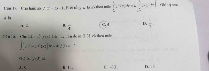 Cho hàm số f(x)=3x-1. Biết rằng a là số thoả mãn ∈tlimits _0^(1f^2)(x)dx=a[∈tlimits _0^(1f(x)dx]. Giá trị của
a là
D.
A. 2. B. frac 1)4· C. 4.  1/2 . 
Câu 18. Cho hàm số f(x) liên tục trên đoạn [1;3] và thoả mãn
∈tlimits _0^(3[3x^2)-2f'(x)]dx=4; f(1)=-2. 
Giá trị f(3) là
A. 9. B. 11. C. -13. D. 19.