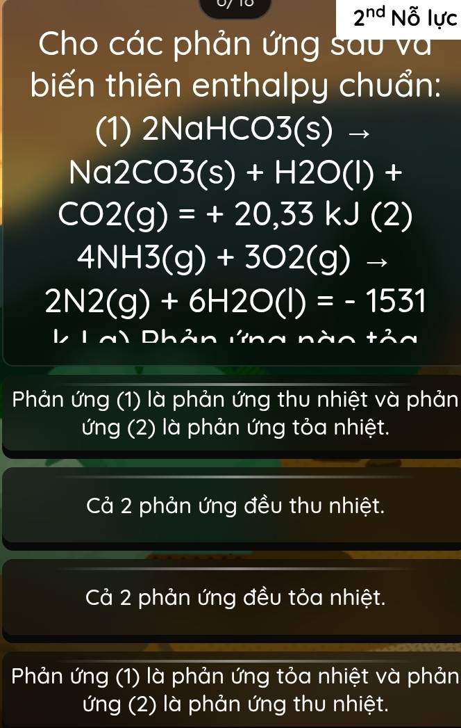 2^(nd)N_0^(x lực
Cho các phản ứng sau và
biến thiên enthalpy chuẩn:
(1) 2NaHCO 3(s)to
Na2CO3(s)+H2O(l)+
CO2(g)=+20,33kJ(2)
4NH3(g)+3O2(g)
2N2(g)+6H2O(l)=-1531
L a Dhản ư g n nlambda n+n^2)n
Phản ứng (1) là phản ứng thu nhiệt và phản
ứng (2) là phản ứng tỏa nhiệt.
Cả 2 phản ứng đều thu nhiệt.
Cả 2 phản ứng đều tỏa nhiệt.
Phản ứng (1) là phản ứng tỏa nhiệt và phản
ứng (2) là phản ứng thu nhiệt.