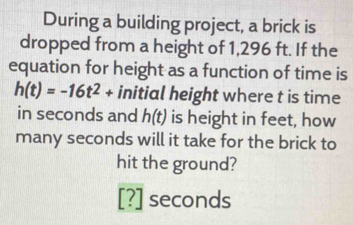 During a building project, a brick is 
dropped from a height of 1,296 ft. If the 
equation for height as a function of time is
h(t)=-16t^2+ initial height where t is time 
in seconds and h(t) is height in feet, how 
many seconds will it take for the brick to 
hit the ground?
[?] seconds