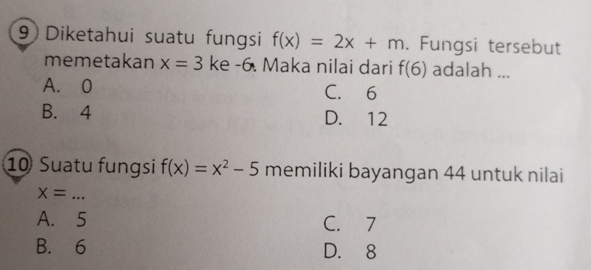 Diketahui suatu fungsi f(x)=2x+m. Fungsi tersebut
memetakan x=3 ke -6. Maka nilai dari f(6) adalah ...
A. 0 C. 6
B. 4 D. 12
10 Suatu fungsi f(x)=x^2-5 memiliki bayangan 44 untuk nilai
_ X=
A. 5 C. 7
B. 6 D. 8