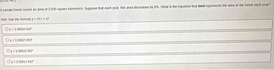 A certain forest covers an area of 2,000 square kilometers. Suppose that each year, this area decreases by 6%. What is the equation that best represents the area of the forest each year?
Hint: Use the formula y=P(1+r)^x.
y=2.000(0.94)^x
y=2,000(1.05)^x
y=2.000(0.06)^x
a y=2.000(1.94)^x