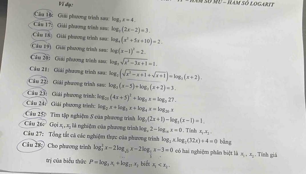 Ví dụ:
T Số mU - hàm sÓ logarit
Câu 16: Giải phương trình sau: log _3x=4.
Câu 17: Giải phương trình sau: log _2(2x-2)=3.
Câu 18: Giải phương trình sau: log _4(x^2+5x+10)=2.
Câu 193 Giải phương trình sau: log (x-1)^2=2.
Câu 20: Giải phương trình sau: log _5sqrt(x^2-3x+1)=1.
Câu 21: Giải phương trình sau: log _2(sqrt(x^2-x+1)+sqrt(x+1))=log _2(x+2).
Câu 22: Giải phương trình sau: log _2(x-5)+log _2(x+2)=3.
Câu 23: Giải phương trình: log _25(4x+5)^2+log _5x=log _327.
Câu 24: Giải phương trình: log _2x+log _3x+log _4x=log _20x
Cu 253 Tìm tập nghiệm S của phương trình log _3(2x+1)-log _3(x-1)=1.
Câu 26: Gọi x_1,x_2 là nghiệm của phương trình log _x2-log _16x=0. Tính x_1.x_2.
Câu 27: Tổng tất cả các nghiệm thực của phương trình log _2x.log _2(32x)+4=0 bàng
Câu 28: Cho phương trình log _3^(2x-2log _sqrt(3))x-2log _ 1/3 x-3=0 có hai nghiệm phân biệt là x_1,x_2. Tính giá
trị của biểu thức P=log _3x_1+log _27x_2 biết x_1