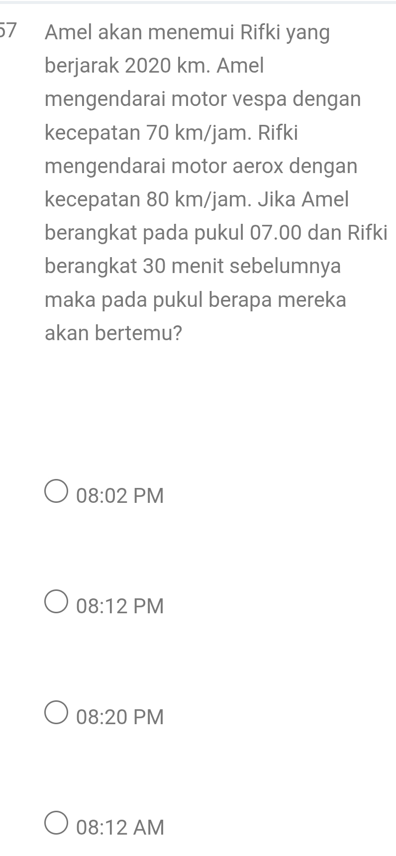 Amel akan menemui Rifki yang
berjarak 2020 km. Amel
mengendarai motor vespa dengan
kecepatan 70 km/jam. Rifki
mengendarai motor aerox dengan
kecepatan 80 km/jam. Jika Amel
berangkat pada pukul 07.00 dan Rifki
berangkat 30 menit sebelumnya
maka pada pukul berapa mereka
akan bertemu?
08:02 PM
08:12 PM
08:20 Pl V
08:12 a M