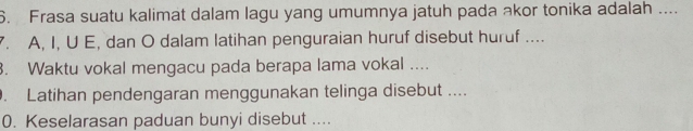 Frasa suatu kalimat dalam lagu yang umumnya jatuh pada akor tonika adalah .... 
. A, I, U E, dan O dalam latihan penguraian huruf disebut huruf .... 
3. Waktu vokal mengacu pada berapa lama vokal .... 
. Latihan pendengaran menggunakan telinga disebut .... 
0. Keselarasan paduan bunyi disebut ....