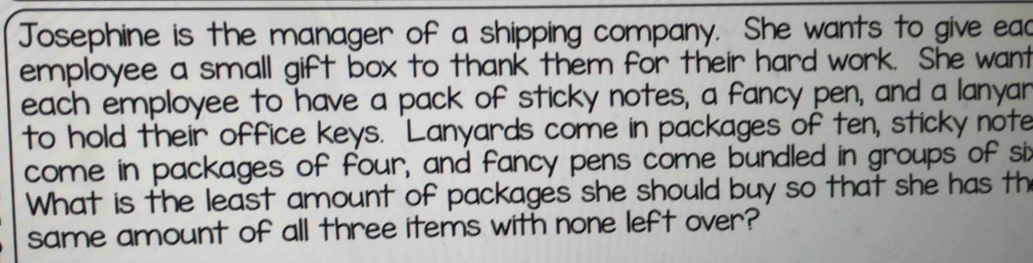 Josephine is the manager of a shipping company. She wants to give ead 
employee a small gift box to thank them for their hard work. She want 
each employee to have a pack of sticky notes, a fancy pen, and a lanyar 
to hold their office keys. 'Lanyards come in packages of ten, sticky note 
come in packages of four, and fancy pens come bundled in groups of six 
What is the least amount of packages she should buy so that she has th 
same amount of all three items with none left over?