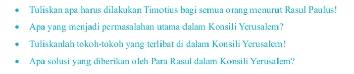 Tuliskan apa harus dilakukan Timotius bagi semua orang menurut Rasul Paulus! 
Apa yang menjadi permasalahan utama dalam Konsili Yerusalem? 
Tuliskanlah tokoh-tokoh yang terlibat di dalam Konsili Yerusalem! 
Apa solusi yang diberikan oleh Para Rasul dalam Konsili Yerusalem?