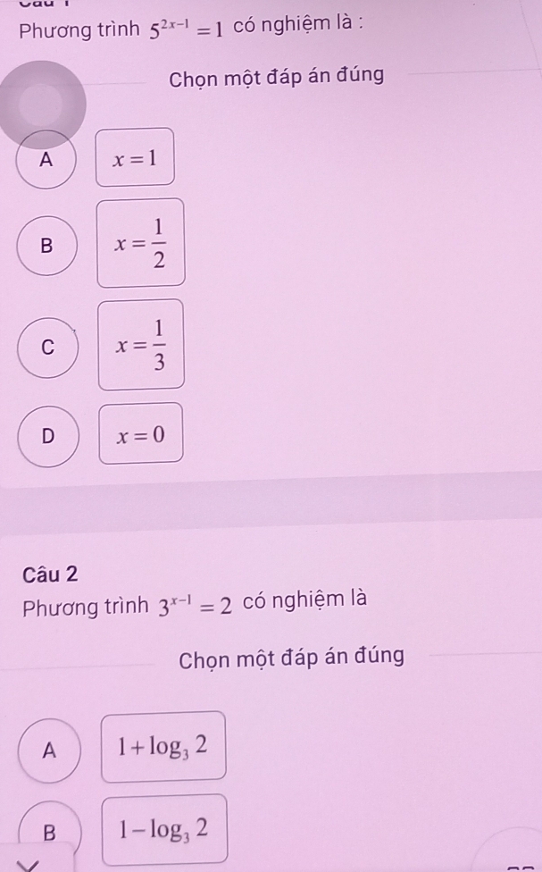 Phương trình 5^(2x-1)=1 có nghiệm là :
Chọn một đáp án đúng
A x=1
B x= 1/2 
C x= 1/3 
D x=0
Câu 2
Phương trình 3^(x-1)=2 có nghiệm là
Chọn một đáp án đúng
A 1+log _32
B 1-log _32