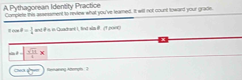 A Pythagorean Identity Practice 
Complete this assessment to review what you've learned. It will not count toward your grade.
|fcos θ = 1/4  and θ is in Quedrent I, find sin θ. (1 point)
x
sin θ = sqrt(10)/4 *
Check anwer Remaning Attempts : 2