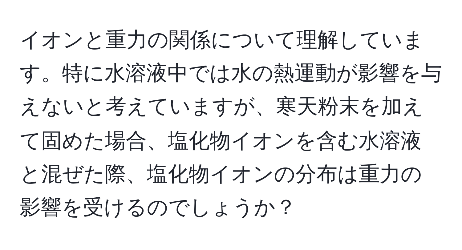 イオンと重力の関係について理解しています。特に水溶液中では水の熱運動が影響を与えないと考えていますが、寒天粉末を加えて固めた場合、塩化物イオンを含む水溶液と混ぜた際、塩化物イオンの分布は重力の影響を受けるのでしょうか？