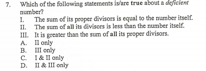 Which of the following statements is/are true about a deficient
number?
I. The sum of its proper divisors is equal to the number itself.
II. The sum of all its divisors is less than the number itself.
III. It is greater than the sum of all its proper divisors.
A. II only
B. III only
C. I & II only
D. II & III only