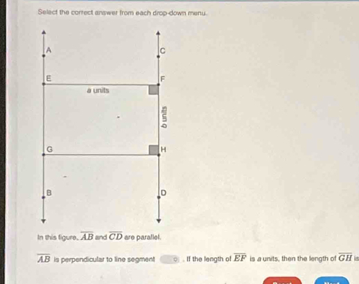 Select the correct answer from each drop-down menu.
In this figure.  and  are parallel.
overline AB is perpendicular to line segment ( . If the length of overline EF is a units, then the length of overline GH is