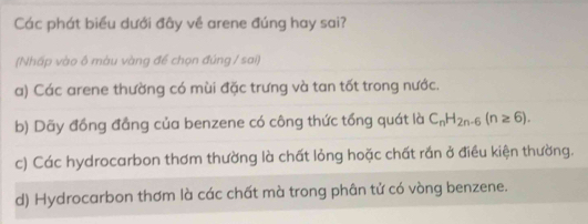 Các phát biểu dưới đây về arene đúng hay sai?
(Nhấp vào ô màu vàng để chọn đúng / sai)
a) Các arene thường có mùi đặc trưng và tan tốt trong nước.
b) Dãy đồng đầng của benzene có công thức tổng quát là C_nH_2n-6(n≥ 6).
c) Các hydrocarbon thơm thường là chất lỏng hoặc chất rắn ở điều kiện thường.
d) Hydrocarbon thơm là các chất mà trong phân tử có vòng benzene.