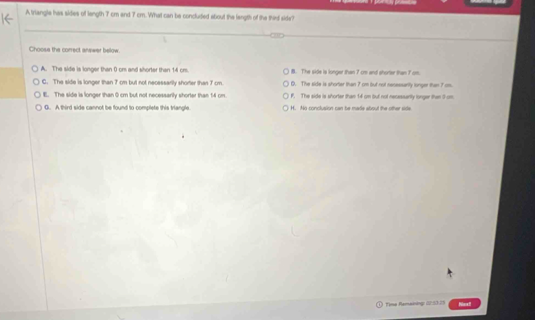 A triangle has sides of length 7 cm and 7 cm. What can be concluded about the length of the third side?
Choose the correct answer below.
A. The side is longer than 0 cm and shorter than 14 cm. B. The side is longer than 7 cm and shorter than 7 cm.
C. The side is longer than 7 cm but not necessarily shorter than 7 cm. D. The side is shorter than 7 cm but not necessarilly lorger than 7 cm.
E. The side is longer than 0 cm but not necessarily shorter than 14 cm. F. The side is shorter than 14 cm but not necessarily longer than 0 cm.
G. A third side cannot be found to complete this triangle. H. No conclusion can be made about the other side.
Time Remaining: (2:53:25 Nexct