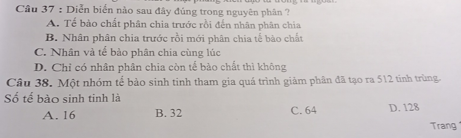 Diễn biến nào sau đây đúng trong nguyên phân ?
A. Tế bào chất phân chia trước rồi đến nhân phân chia
B. Nhân phân chia trước rồi mới phân chia tế bào chất
C. Nhân và tế bào phân chia cùng lúc
D. Chỉ có nhân phân chia còn tế bào chất thì không
Câu 38. Một nhóm tế bào sinh tinh tham gia quá trình giảm phân đã tạo ra 512 tinh trùng.
Số tế bào sinh tinh là
A. 16 B. 32 C. 64 D. 128
Trang