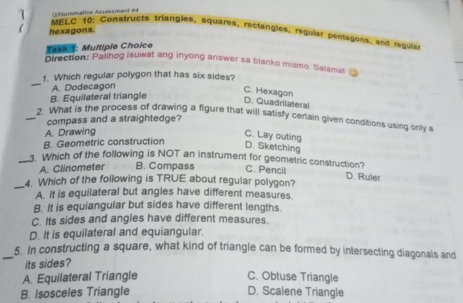 Q3Summative Assessment #4
hexagons.
MELC 10: Constructs triangles, Squares, rectangles, regular pentagons, and regulai
Task 1: Multiple Choice
Qirection: Palihog isuwat ang inyong answer sa blanko mismo. Salamat =
1.  Which regular polygon that has six sides?
A. Dodecagon
C. Hexagon
B. Equilateral triangle
D. Quadrilateral
2.  What is the process of drawing a figure that will satisty certain given conditions usind only a
compass and a straightedge?
A. Drawing
C. Lay outing
B. Geometric construction
D. Sketching
3.  Which of the following is NOT an instrument for geometric construction?
A. Clinometer B. Compass C. Pencil
_4.  Which of the following is TRUE about regular polygon? D. Ruler
A. It is equilateral but angles have different measures
B. It is equiangular but sides have different lengths
C. Its sides and angles have different measures
D. It is equilateral and equiangular.
5.  In constructing a square, what kind of triangle can be formed by intersecting diagonals and
its sides?
A. Equilateral Triangle C. Obtuse Triangle
B. Isosceles Triangle D. Scalene Triangle