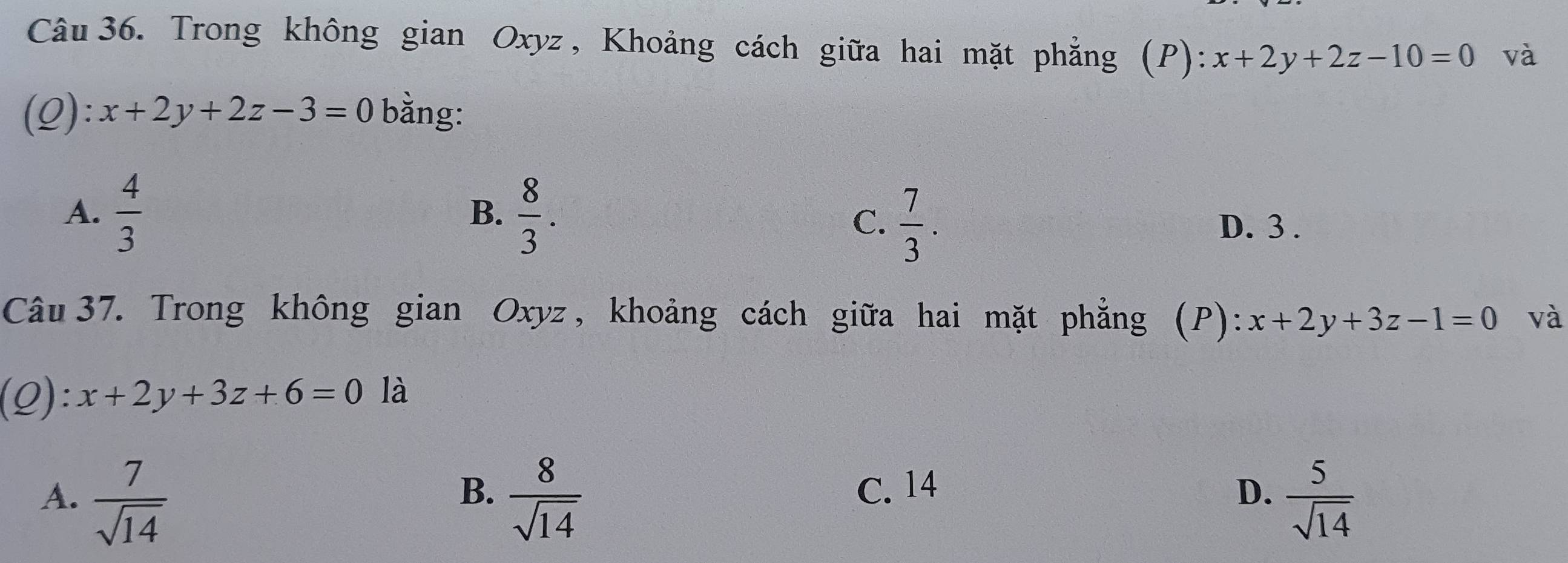 Trong không gian Oxyz , Khoảng cách giữa hai mặt phẳng (P): :x+2y+2z-10=0 và
(Q): x+2y+2z-3=0 bằng:
B.
A.  4/3   8/3 . C.  7/3 . D. 3.
Câu 37. Trong không gian Oxyz , khoảng cách giữa hai mặt phẳng (P): x+2y+3z-1=0 và
(Q): x+2y+3z+6=0 là
B. C. 14 D.
A.  7/sqrt(14)   8/sqrt(14)   5/sqrt(14) 