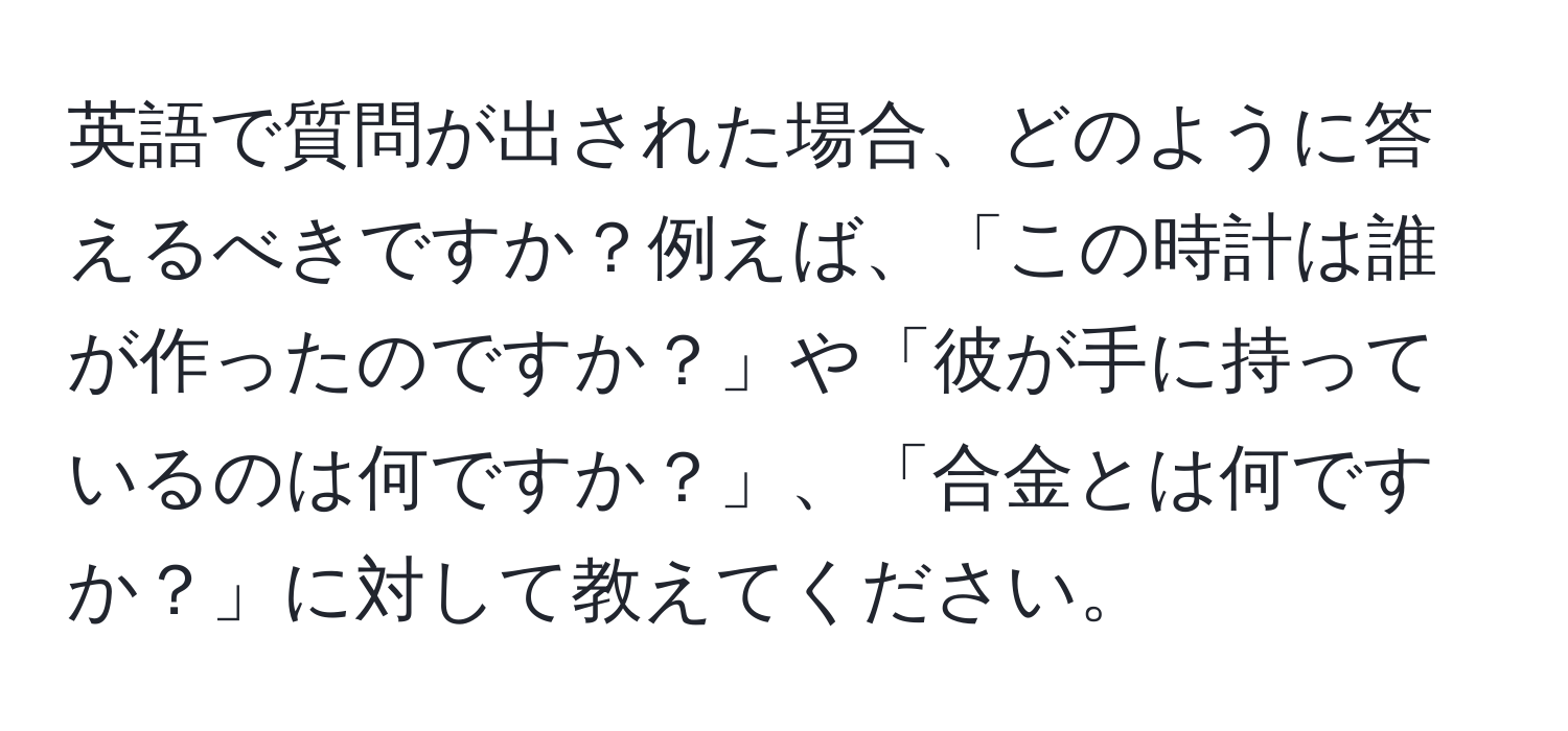 英語で質問が出された場合、どのように答えるべきですか？例えば、「この時計は誰が作ったのですか？」や「彼が手に持っているのは何ですか？」、「合金とは何ですか？」に対して教えてください。