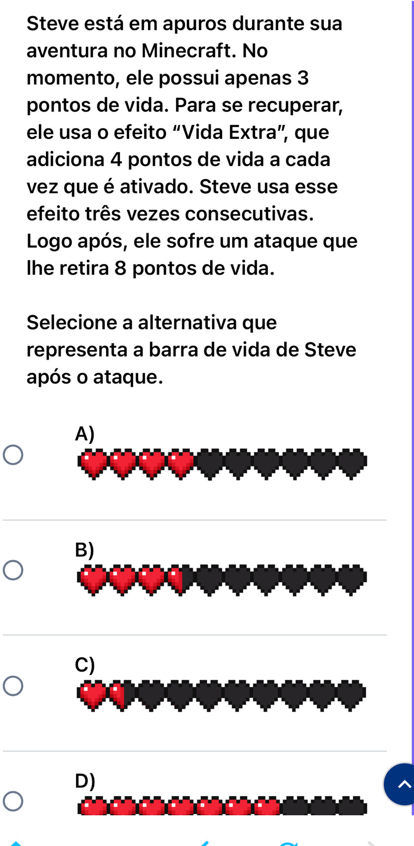 Steve está em apuros durante sua
aventura no Minecraft. No
momento, ele possui apenas 3
pontos de vida. Para se recuperar,
ele usa o efeito “Vida Extra”, que
adiciona 4 pontos de vida a cada
vez que é ativado. Steve usa esse
efeito três vezes consecutivas.
Logo após, ele sofre um ataque que
Ihe retira 8 pontos de vida.
Selecione a alternativa que
representa a barra de vida de Steve
após o ataque.
A)
B)
C)
D)