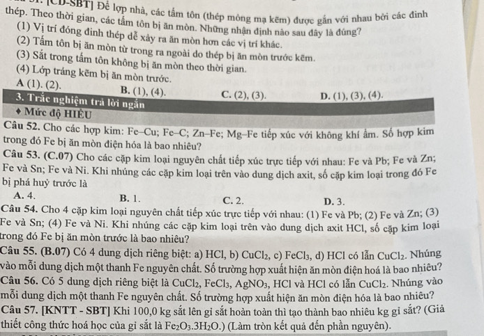 ICD-SBT] Để lợp nhà, các tấm tôn (thép mông mạ kẽm) được gắn với nhau bởi các đinh
thép. Theo thời gian, các tâm tôn bị ăn mòn. Những nhận định nào sau đây là đúng?
(1) Vị trí đóng đinh thép dễ xảy ra ăn mòn hơn các vị trí khác.
(2) Tấm tôn bị ăn mòn từ trong ra ngoài do thép bị ăn mòn trước kẽm.
(3) Sắt trong tấm tôn không bị ăn mòn theo thời gian.
(4) Lớp tráng kẽm bị ăn mòn trước.
A ( 1). (2) B. (1), (4). C. (2), (3). D. (1), (3), (4).
3. Trắc nghiệm trả lời ngắn
Mức độ HIÊU
Câu 52. Cho các hợp kim: Fe-Cu; Fe-C :Zn-F; Ms g-Fe tiếp xúc với không khí âm. Số hợp kim
trong đó Fe bị ăn mòn điện hóa là bao nhiêu?
Câu 53. (C.07) Cho các cặp kim loại nguyên chất tiếp xúc trực tiếp với nhau: Fe và Pb; Fe và Zn;
Fe và Sn; Fe và Ni. Khi nhúng các cặp kim loại trên vào dung dịch axit, số cặp kim loại trong đó Fe
bị phá huỷ trước là
A. 4. B. 1. C. 2. D. 3.
Câu 54. Cho 4 cặp kim loại nguyên chất tiếp xúc trực tiếp với nhau: (1) Fe và Pb; (2) Fe và Zn; (3)
Fe và Sn; (4) Fe và Ni. Khi nhúng các cặp kim loại trên vào dung dịch axit HCl, số cặp kim loại
trong đó Fe bị ăn mòn trước là bao nhiêu?
Câu 55. (B.07) Có 4 dung dịch riêng biệt: a) HCl,b)CuCl_2 , c) FeCl_3 , d) HCl có lẫn CuCl_2. Nhúng
vào mỗi dung dịch một thanh Fe nguyên chất. Số trường hợp xuất hiện ăn mòn điện hoá là bao nhiêu?
Câu 56. Có 5 dung dịch riêng biệt là CuCl_2,FeCl_3,AgNO_3 , HCl và HCl có lẫn CuCl_2. Nhúng vào
mỗi dung dịch một thanh Fe nguyên chất. Số trường hợp xuất hiện ăn mòn điện hóa là bao nhiêu?
Câu 57. [KNTT - SBT] Khi 100,0 kg sắt lên gỉ sắt hoàn toàn thì tạo thành bao nhiêu kg gỉ sắt? (Giả
thiết công thức hoá học của gỉ sắt là Fe_2O_3.3H_2O.) (Làm tròn kết quả đến phần nguyên).