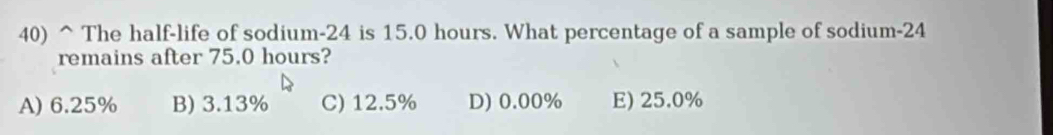 The half-life of sodium- 24 is 15.0 hours. What percentage of a sample of sodium- 24
remains after 75.0 hours?
A) 6.25% B) 3.13% C) 12.5% D) 0.00% E) 25.0%