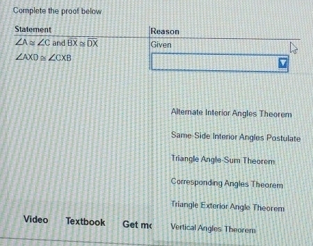 Complete the proof below
Statement Reason
∠ A≌ ∠ C and overline BX≌ overline DX Given
∠ AXD≌ ∠ CXB
Alternate Interior Angles Theorem
Same-Side Interior Angles Postulate
Triangle Angle-Sum Theorem
Corresponding Angles Theorem
Triangle Exterior Angle Theorem
Video Textbook Get m( Vertical Angles Theorem