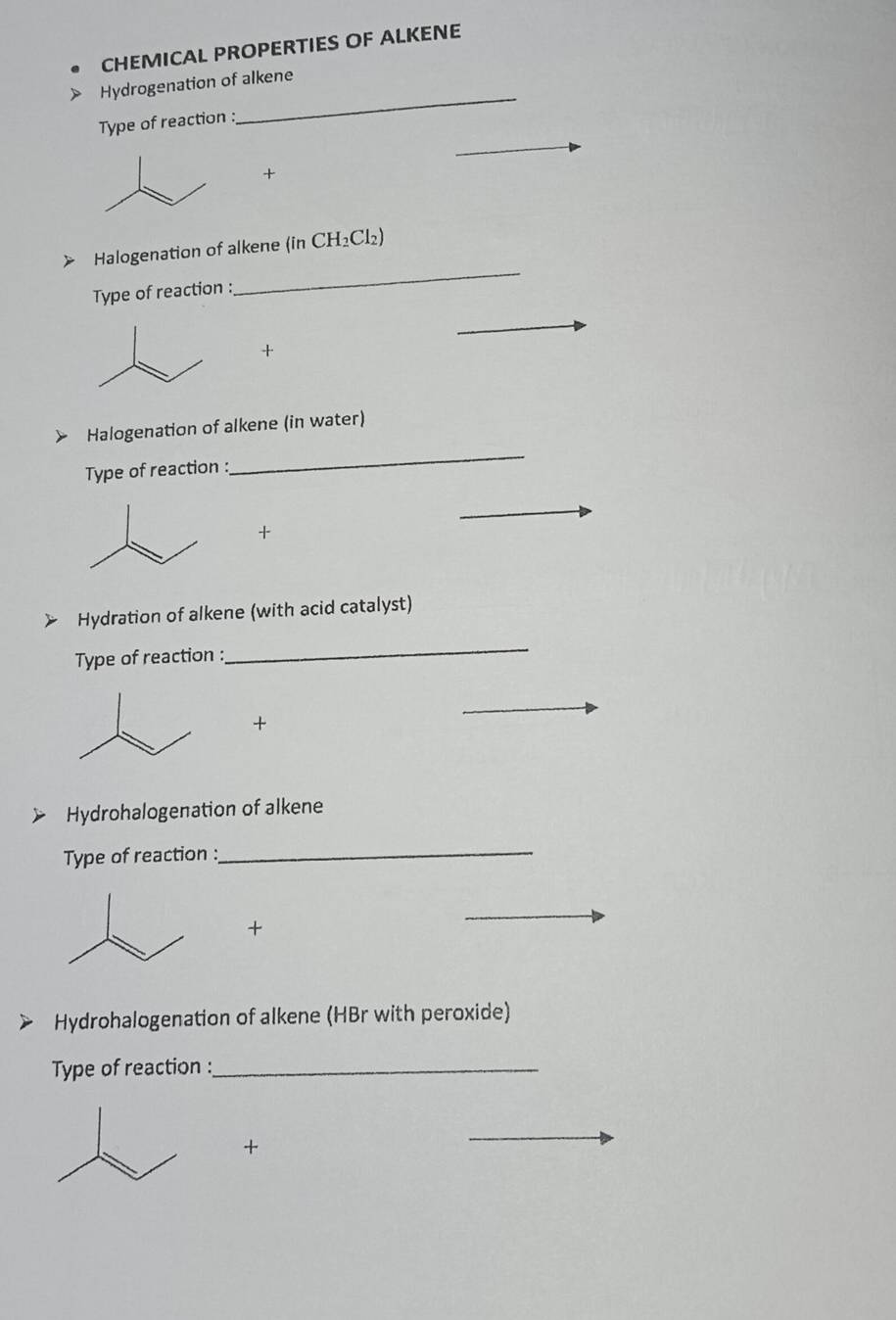 CHEMICAL PROPERTIES OF ALKENE 
Hydrogenation of alkene 
Type of reaction : 
_ 
+ 
Halogenation of alkene (in CH_2Cl_2)
Type of reaction : 
_ 
+ 
Halogenation of alkene (in water) 
Type of reaction : 
_ 
+ 
Hydration of alkene (with acid catalyst) 
Type of reaction : 
_ 
+ 
Hydrohalogenation of alkene 
Type of reaction : 
_ 
+ 
Hydrohalogenation of alkene (HBr with peroxide) 
Type of reaction :_ 
+