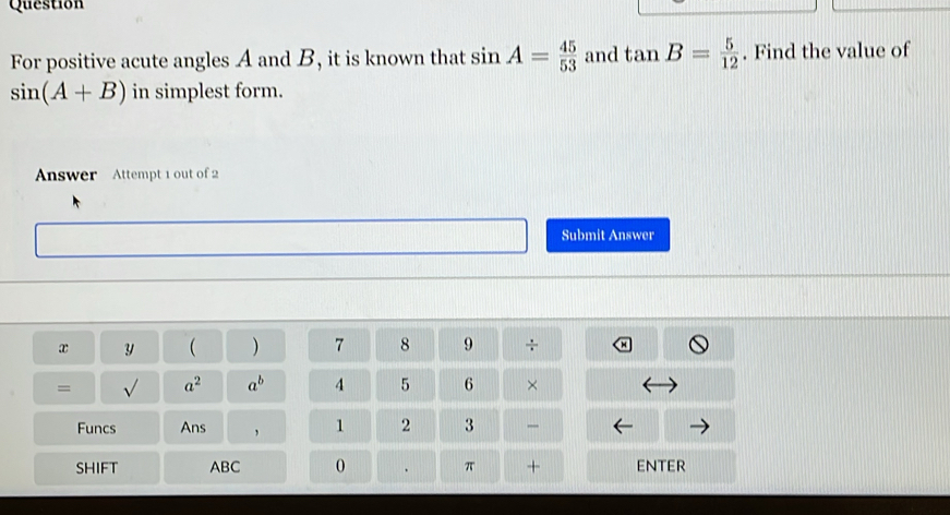 Question 
For positive acute angles A and B, it is known that sin A= 45/53  and tan B= 5/12 . Find the value of
sin (A+B) in simplest form. 
Answer Attempt 1 out of 2 
Submit Answer
x y  ) 7 8 9 
= a^2 a^b 4 5 6 × 
Funcs Ans , 1 2 3 
SHIFT ABC 0 π + ENTER