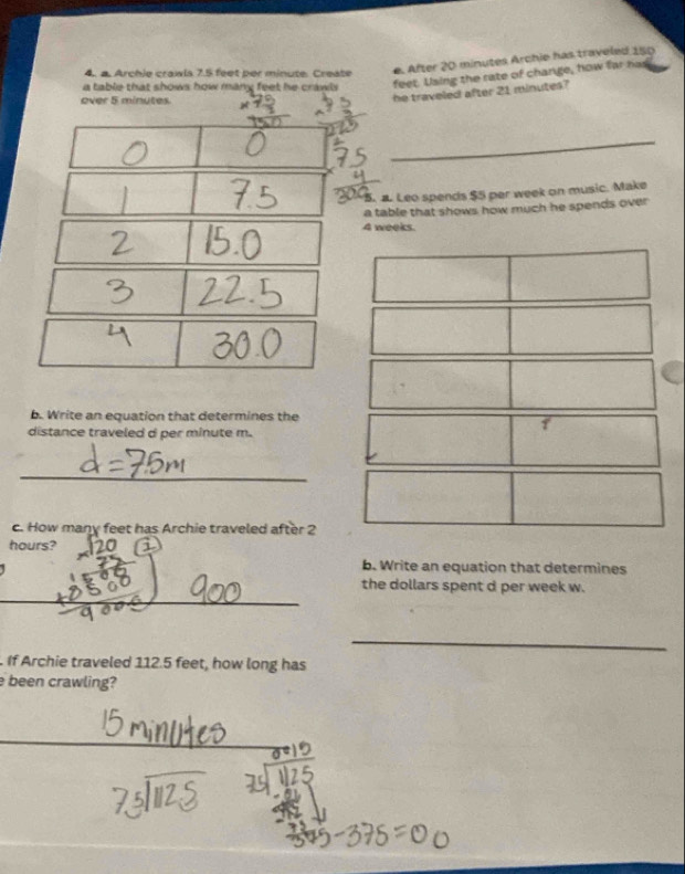 Archie crawls 7.5 feet per minute. Create 
e After 20 minutes Archie has trayeled 150
a table that shows how many feet he crawls feet. Using the rate of change, how far has 
over 5 minutes. 
he traveled after 21 minutes? 
_ 
5. a. Leo spends $5 per week on music. Make 
a table that shows how much he spends over
4 weeks. 
b. Write an equation that determines the 
distance traveled d per minute m. 
1 
_ 
c. How many feet has Archie traveled after 2
hours? 
b. Write an equation that determines 
_ 
the dollars spent d per week w. 
_ 
_ 
. If Archie traveled 112.5 feet, how long has 
been crawling?