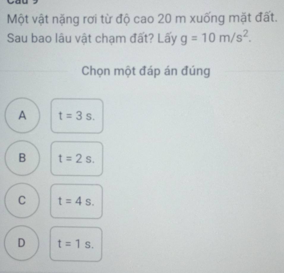 Một vật nặng rơi từ độ cao 20 m xuống mặt đất.
Sau bao lâu vật chạm đất? Lấy g=10m/s^2. 
Chọn một đáp án đúng
A t=3s.
B t=2s.
C t=4s.
D t=1s.