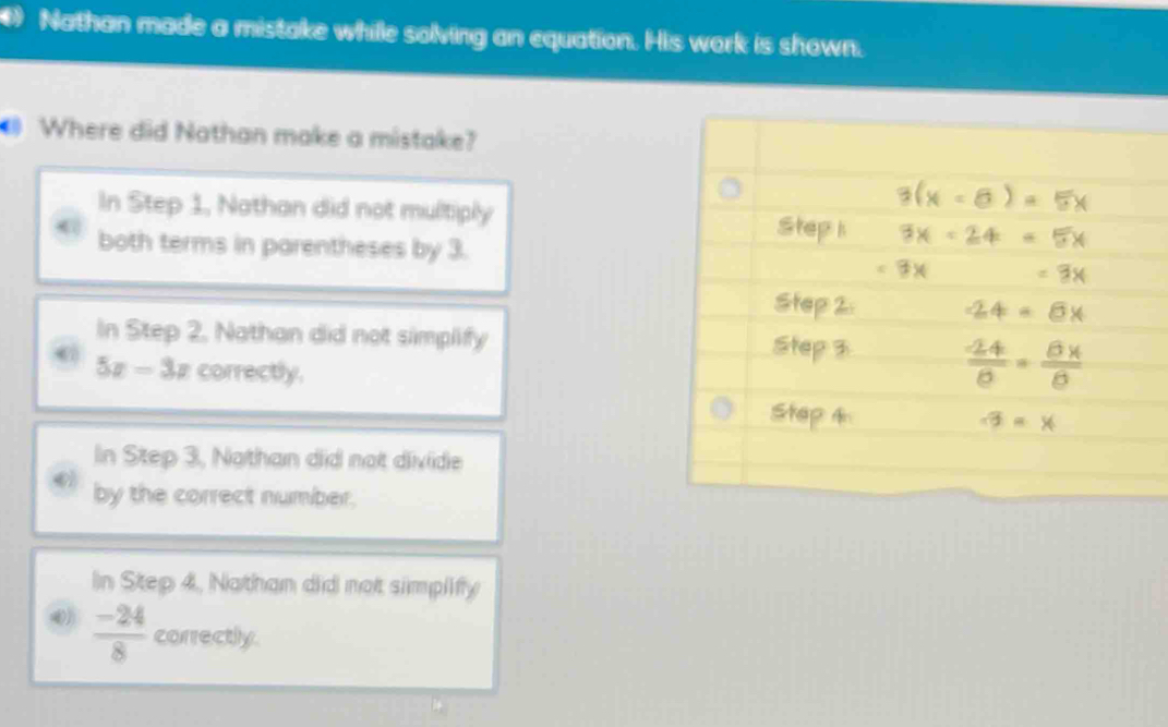 Nathan made a mistake whille solving an equation. His work is shown.
Where did Nathan make a mistake?
In Step 1, Nathan did not multiply
both terms in parentheses by 3.
In Step 2, Nathan did not simplify
5x-3x correctly.
In Step 3, Nothan did not divide
by the correct number.
In Step 4, Nathan did not simplify
 (-24)/8  correctly.