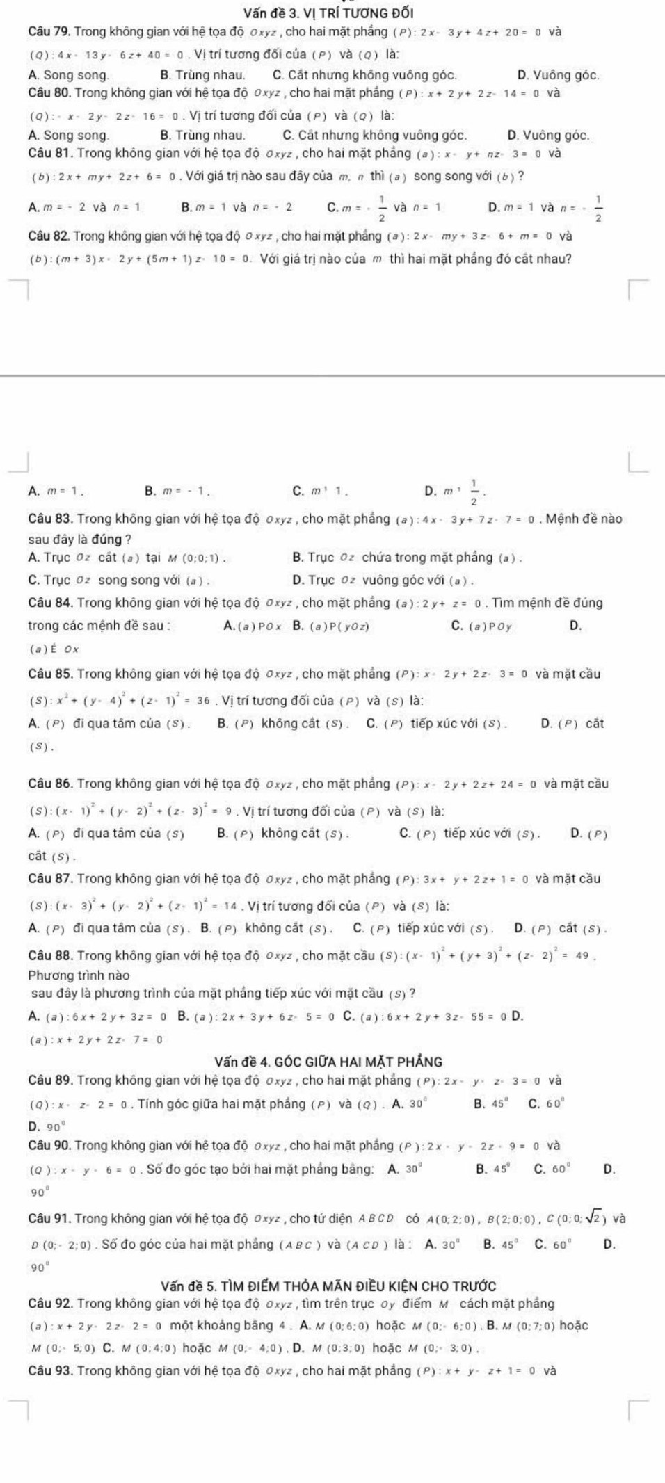 Vấn đề 3. Vị TRÍ TƯƠNG ĐỐI
Câu 79. Trong không gian với hệ tọa độ 0xyz , cho hai mặt phầng (P):2x-3y+4z+20=0 và
( Q ) 4x-13y-6z+40=0.Vj i trí tương đối của (P) và (Q) là:
A. Song song. B. Trùng nhau. C. Cất nhưng không vuông góc. D. Vuông góc.
Câu 80. Trong không gian với hệ tọa độ c xyz , cho hai mặt phầng (P):x+2y+2z-14=0 và
(Q):x-2y-2z-16=0.V. Vị trí tương đối của (P) và (Q) là:
A. Song song. B. Trùng nhau. C. Cất nhưng không vuông góc. D. Vuông góc.
Câu 81. Trong không gian với hệ tọa độ ơxyz , cho hai mặt phầng (a):x-y+nz-3=0 và
(b) 2x+my+2z+6=0. Với giá trị nào sau đây của m, n thi (a ) song song với (b ) ?
A. m=-2 và n=1 B.m=1 và n=-2 C. m=·  1/2  và n=1 D m=1 và n=- 1/2 
Câu 82. Trong không gian với hệ tọa độ Oxyz , cho hai mặt phầng (a):2x-my+3z-6+m=0 và
(b) :(m+3)x· 2y+(5m+1) 10=0 Với giá trị nào của m thì hai mặt phẳng đó cất nhau?
A. m=1. B. m=-1. m^11. D. m^1 1/2 .
Câu 83. Trong không gian với hệ tọa độ 0xyz , cho mặt phầng (a):4x-3y+7z-7=0. Mệnh đề nào
sau đây là đúng ?
A. Trục 0z cất (a) tại M (0;0;1). B. Trục oz chứa trong mặt phầng (a ) .
C. Trục oz song song với (a). D. Trục 0z vuông góc với (a).
Câu 84. Trong không gian với hệ tọa độ đxyz , cho mặt phầng ở (a):2y+z=0. Tìm mệnh đề đúng
trong các mệnh đề sau : A. (a)POx B. (a)P(yOz) C. (a)POy D.
(a)E 0x
Câu 85. Trong không gian với hệ tọa độ ơxyz , cho mặt phầng (P):x· 2y+2z· 3=0 và mặt cầu
(S): x^2+(y-4)^2+(z-1)^2=36. Vị trí tương đối của (P) và (S)li
A. (ρ) đi qua tâm của (S) . B. (ρ) không cắt (S).C.(P) tiếp xúc với (S) D. (P) cất
(S) .
Câu 86. Trong không gian với hệ tọa độ σxyz , cho mặt phẳng (P):x-2y+2z+24=0 và mặt cầu
(S): (x-1)^2+(y-2)^2+(z-3)^2=9. Vị trí tương đối của (P) và (s)|a:
A. (p) đi qua tâm của (s) B. (ρ) không cát (S). C. (P) tiếp xúc với (S). D. (P)
cất (s) .
Câu 87. Trong không gian với hệ tọa độ σxyz , cho mặt phảng ở (P 3x+y+2z+1=0 và mặt cầu
(S) (x-3)^2+(y-2)^2+(z-1)^2=14. Vị trí tương đối của (P) và (S ) là:
A. ( p) đi qua tâm của (s) . B. ( p)  không cất (s). C. (P) tiếp xúc với (s).D.(P) chat at(s).
Câu 88. Trong không gian với hệ tọa độ 0xyz , cho mặt cầu (S):(x-1)^2+(y+3)^2+(z-2)^2=49.
Phương trình nào
sau đây là phương trình của mặt phẳng tiếp xúc với mặt cầu (S )?
A. ( a ) 6x+2y+3z=0 B. (a ): :2x+3y+6z-5=0C.(a) 6x+2y+3z-55=0D.
( a) x+2y+2z-7=0
Vấn đề 4. GÓC GIỨA HAI MÃT PHẢNG
Câu 89. Trong không gian với hệ tọa độ 0xyz , cho hai mặt phầng (P):2x-y-z-3=0 và
(Q) ):x-z-2=0. Tính góc giữa hai mặt phắng (ρ) và (Q) . A. 30° B. 45° C 60°
D. 90°
Câu 90. Trong không gian với hệ tọa độ Oxyz , cho hai mặt phầng (P):2x-y-2z-9=0 và
(Q):x-y-6=0. Số đo góc tạo bởi hai mặt phầng bằng: A. 30° B、 45° C 60° D.
90°
Câu 91. Trong không gian với hệ tọa độ Oxyz , cho tứ diện A B C D có A(0;2;0),B(2;0;0),C(0;0;sqrt(2)) và
D(0;-2;0). Số đo góc của hai mặt phẳng (ABC) và (ACD) là : A.30° B. 45°C.60° D.
90°
Vấn đề 5. TÌM ĐIẾM THÓA MÃN ĐIÊU KIỆN CHO TRƯỚC
Câu 92. Trong không gian với hệ tọa độ oxyz , tìm trên trục oy điểm Mỹ cách mặt phầng
(a):x+2y-2z-2=0 một khoảng băng 4 . A.M(0:6:0) hoặc M(0;-6;0).B.M(0;7;0) hoặc
M(0;-5;0)C. M(0;4;0) hoặc M(0;-4;0).D.M(0;3;0) hoặc M(0;3;0).
Câu 93. Trong không gian với hệ tọa độ ơxyz , cho hai mặt phầng (P):x+y-z+1=0 và