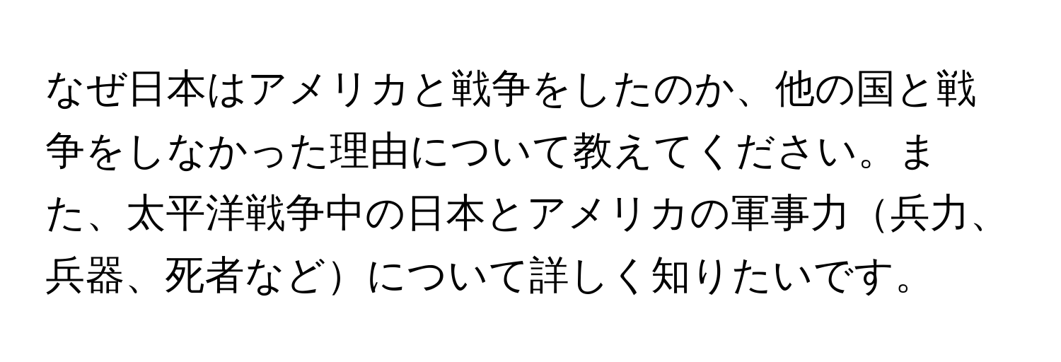 なぜ日本はアメリカと戦争をしたのか、他の国と戦争をしなかった理由について教えてください。また、太平洋戦争中の日本とアメリカの軍事力兵力、兵器、死者などについて詳しく知りたいです。