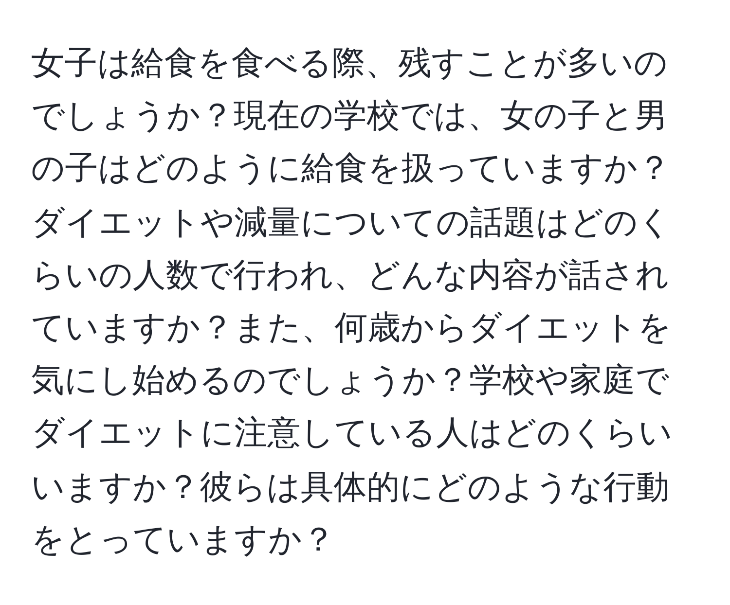 女子は給食を食べる際、残すことが多いのでしょうか？現在の学校では、女の子と男の子はどのように給食を扱っていますか？ダイエットや減量についての話題はどのくらいの人数で行われ、どんな内容が話されていますか？また、何歳からダイエットを気にし始めるのでしょうか？学校や家庭でダイエットに注意している人はどのくらいいますか？彼らは具体的にどのような行動をとっていますか？