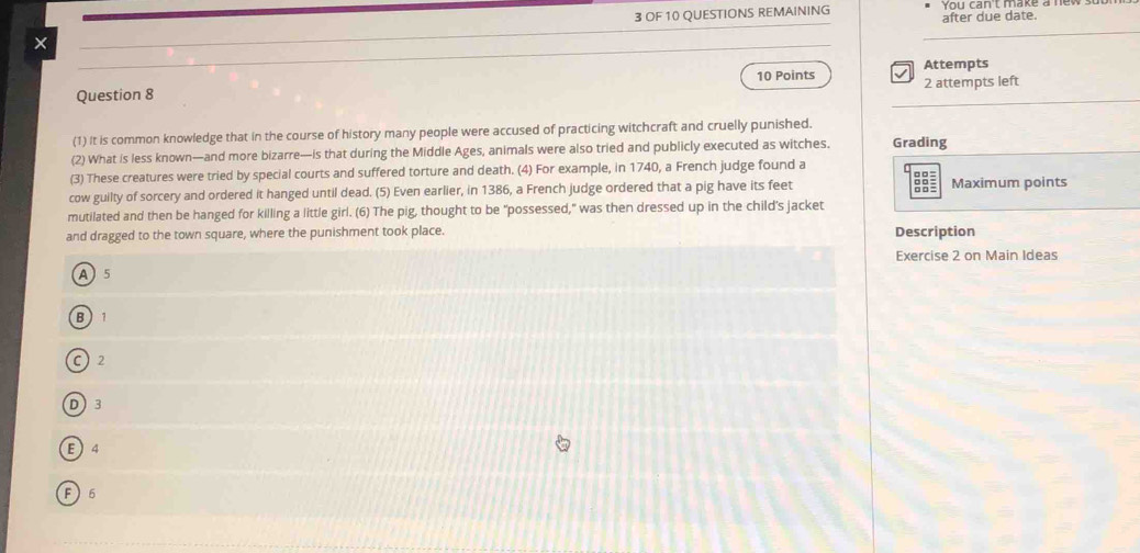 × 3 OF 10 QUESTIONS REMAINING after due date. You can't make a ne
10 Points Attempts
Question 8 2 attempts left
(1) It is common knowledge that in the course of history many people were accused of practicing witchcraft and cruelly punished.
(2) What is less known—and more bizarre—is that during the Middle Ages, animals were also tried and publicly executed as witches. Grading
(3) These creatures were tried by special courts and suffered torture and death. (4) For example, in 1740, a French judge found a
cow guilty of sorcery and ordered it hanged until dead. (5) Even earlier, in 1386, a French judge ordered that a pig have its feet Maximum points
mutilated and then be hanged for killing a little girl. (6) The pig, thought to be "possessed," was then dressed up in the child's jacket
and dragged to the town square, where the punishment took place. Description
Exercise 2 on Main Ideas
A 5
B 1
C 2
D 3
E 4
F  6