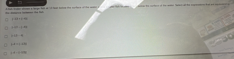 Afish finder shows a large fish at 13 feet below the surface of the water a d a snaller fish located_ below the surface of the water. Select all the expressions that are equivalent jo
the distance between the fish.
|-13+(-4)|

|-13-(-4)|
|-13-4|
|-4+(-13)|
2050

|-4-(-13)|