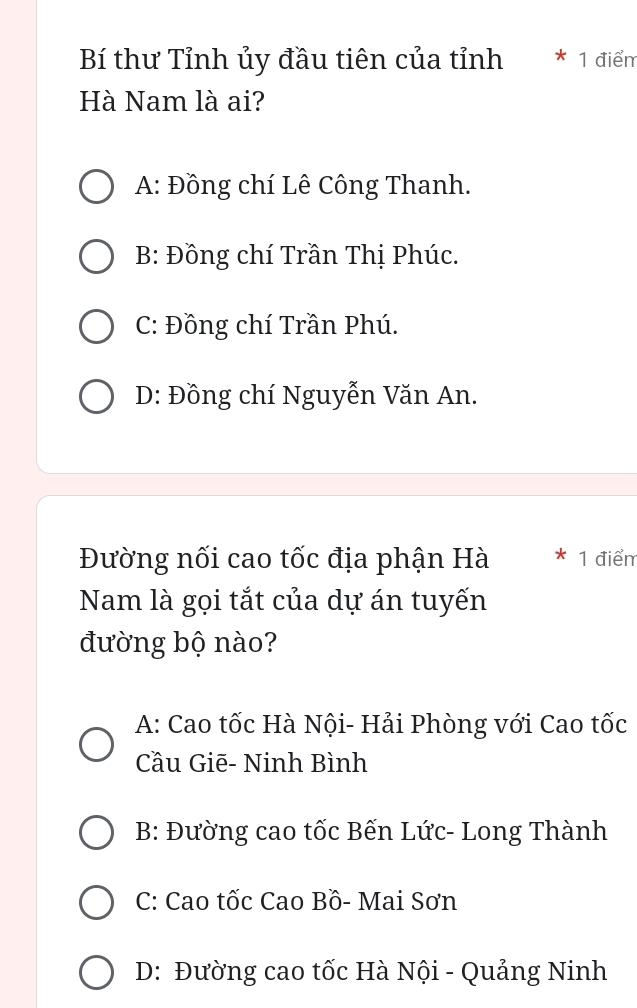 Bí thư Tỉnh ủy đầu tiên của tỉnh 1 điểm
Hà Nam là ai?
A: Đồng chí Lê Công Thanh.
B: Đồng chí Trần Thị Phúc.
C: Đồng chí Trần Phú.
D: Đồng chí Nguyễn Văn An.
Đường nối cao tốc địa phận Hà 1 điểm
Nam là gọi tắt của dự án tuyến
đường bộ nào?
A: Cao tốc Hà Nội- Hải Phòng với Cao tốc
Cầu Giē- Ninh Bình
B: Đường cao tốc Bến Lức- Long Thành
C: Cao tốc Cao Bồ- Mai Sơn
D: Đường cao tốc Hà Nội - Quảng Ninh