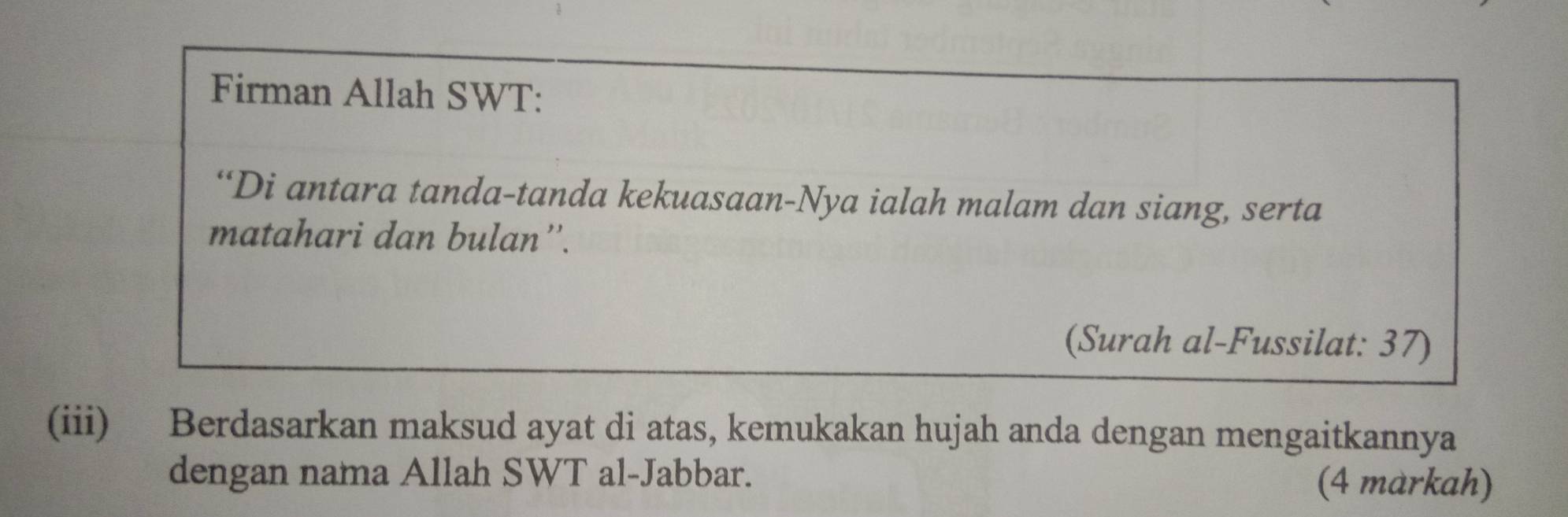 Firman Allah SWT: 
“Di antara tanda-tanda kekuasaan-Nya ialah malam dan siang, serta 
matahari dan bulan''. 
(Surah al-Fussilat: 37) 
(iii) Berdasarkan maksud ayat di atas, kemukakan hujah anda dengan mengaitkannya 
dengan nama Allah SWT al-Jabbar. 
(4 markah)