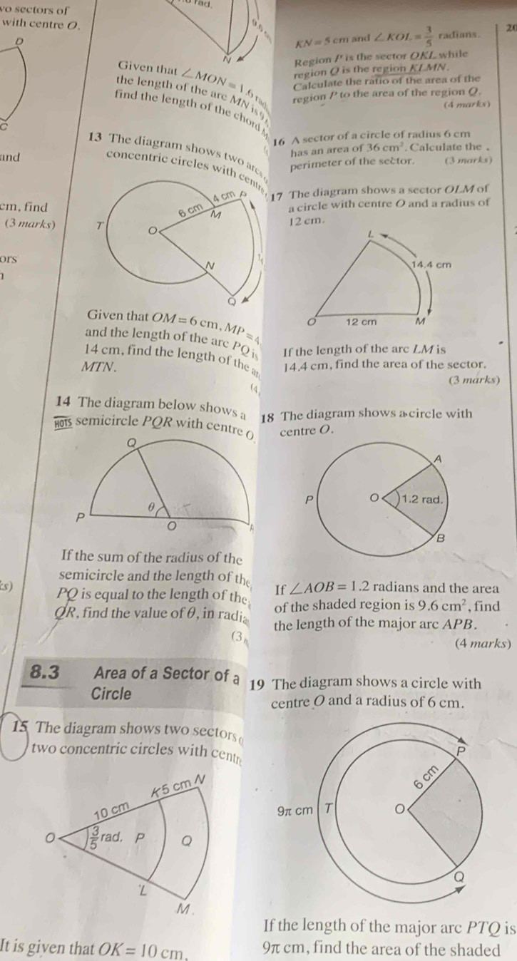 no rad.
vo sectors of 20
with centre O.
D
KN=5cm and ∠ KOL= 3/5  radians.
N Region /' is the sector OKL while
region Q is the region KLMN
Given that ∠ MON=1.6 Calculate the ratio of the area of the
region P to the area of the region Q.
the length of the are MN is§
(4 marks)
find the length of the chord  
16 A sector of a circle of radius 6 cm
has an area of 36cm^2
and . Calculate the、
13 The diagram shows two are
C  concentric circles with
perimeter of the sector. (3 marks)
cm,find17 The diagram shows a sector OLM of
a circle with centre O and a radius of
(3 marks) 
12 cm.
ors
Given that 
and the length of the arc OM=6cm,MP=
PQ If the length of the arc LMi
Is
14 cm, find the length of the a
MTN. 14.4 cm, find the area of the sector.
(3 marks)

14 The diagram below shows a 18 The diagram shows a circle with
HOTS  semicircle PQR with centre centre O.
If the sum of the radius of the
semicircle and the length of the If ∠ AOB=1.2 r: adians and the area
s) PQ is equal to the length of the of the shaded region is 9.6cm^2 , find
QR, find the value ofθ, in radia the length of the major arc APB.
(3)
(4 marks)
8.3 Area of a Sector of a 19 The diagram shows a circle with
Circle
centre O and a radius of 6 cm.
15 The diagram shows two sectors
two concentric circles with centr
If the length of the major arc PTQ is
It is given that OK=10cm 9π cm, find the area of the shaded