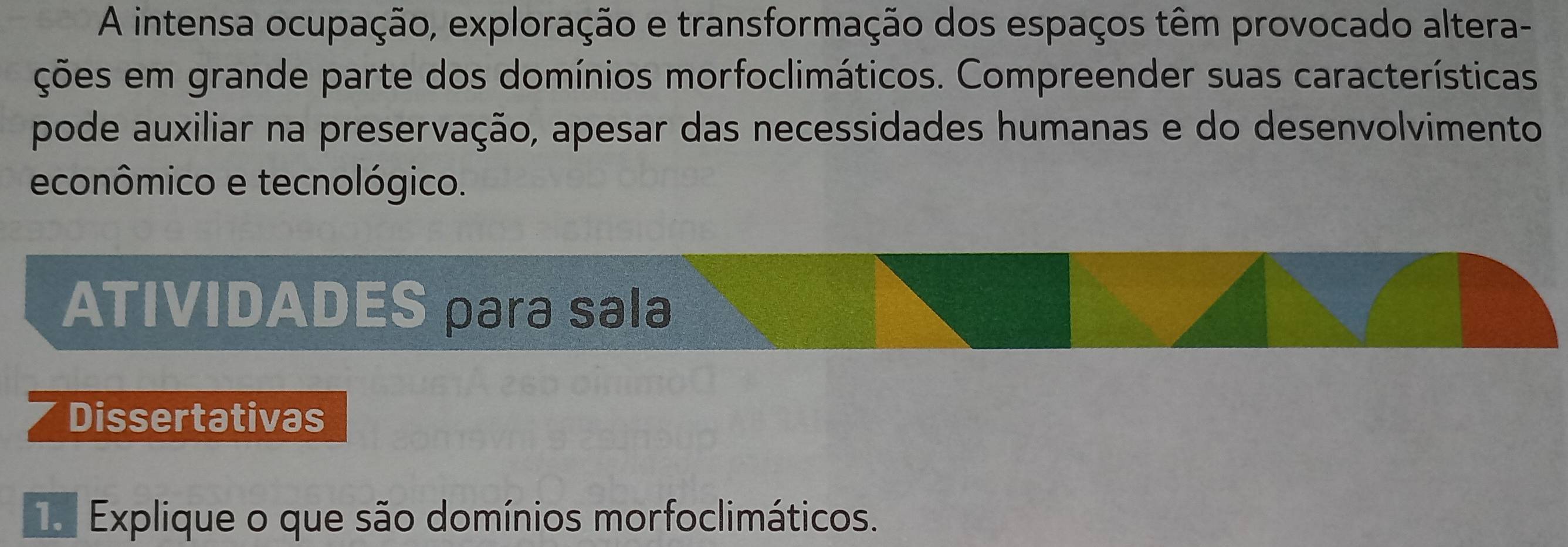 A intensa ocupação, exploração e transformação dos espaços têm provocado altera- 
ções em grande parte dos domínios morfoclimáticos. Compreender suas características 
pode auxiliar na preservação, apesar das necessidades humanas e do desenvolvimento 
econômico e tecnológico. 
ATIVIDADES para sala 
Dissertativas 
a Explique o que são domínios morfoclimáticos.