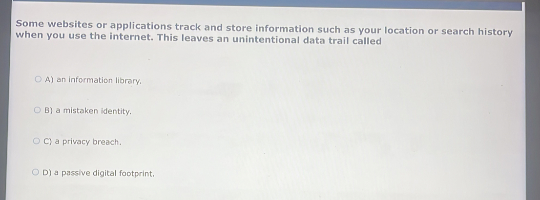 Some websites or applications track and store information such as your location or search history
when you use the internet. This leaves an unintentional data trail called
A) an information library.
B) a mistaken identity.
C) a privacy breach.
D) a passive digital footprint.